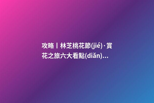 攻略丨林芝桃花節(jié)·賞花之旅六大看點(diǎn)！